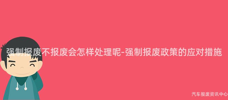 强制报废不报废会怎样处理呢-强制报废政策的应对措施