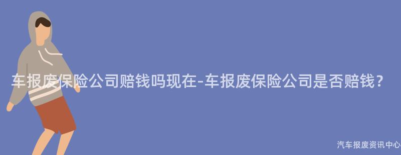 车报废保险公司赔钱吗现在-车报废保险公司是否赔钱？