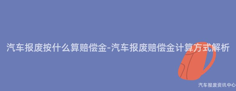 汽车报废按什么算赔偿金-汽车报废赔偿金计算方式解析