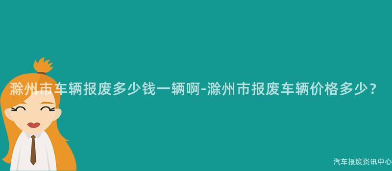 滁州市车辆报废多少钱一辆啊-滁州市报废车辆价格多少？
