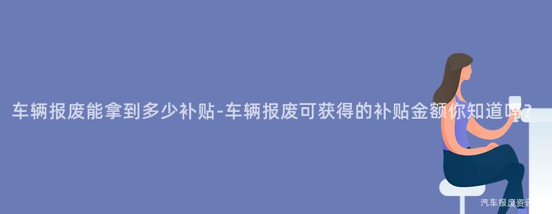 车辆报废能拿到多少补贴-车辆报废可获得的补贴金额你知道吗？