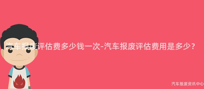 汽车报废评估费多少钱一次-汽车报废评估费用是多少？