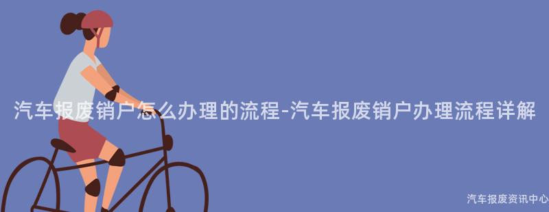 汽车报废销户怎么办理的流程-汽车报废销户办理流程详解