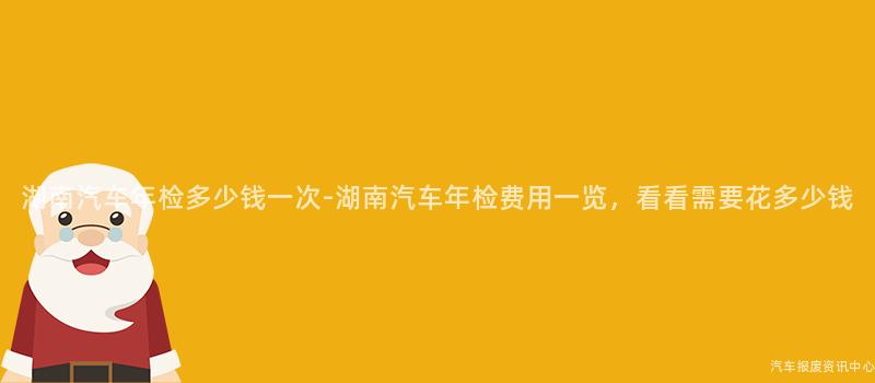 湖南汽车年检多少钱一次-湖南汽车年检费用一览，看看需要花多少钱