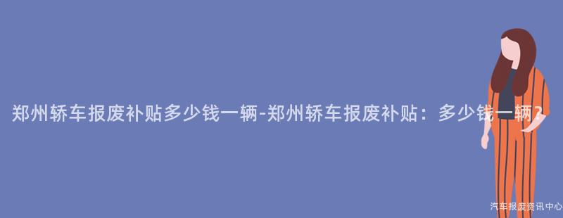 郑州轿车报废补贴多少钱一辆-郑州轿车报废补贴：多少钱一辆？