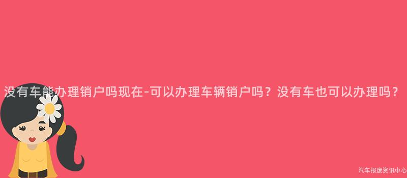 没有车能办理销户吗现在-可以办理车辆销户吗？没有车也可以办理吗？