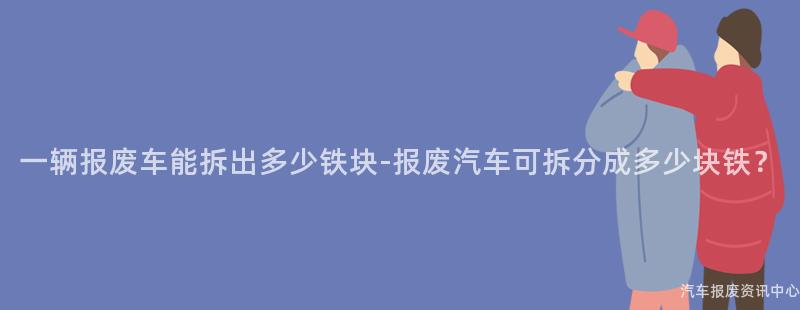 一辆报废车能拆出多少铁块-报废汽车可拆分成多少块铁？