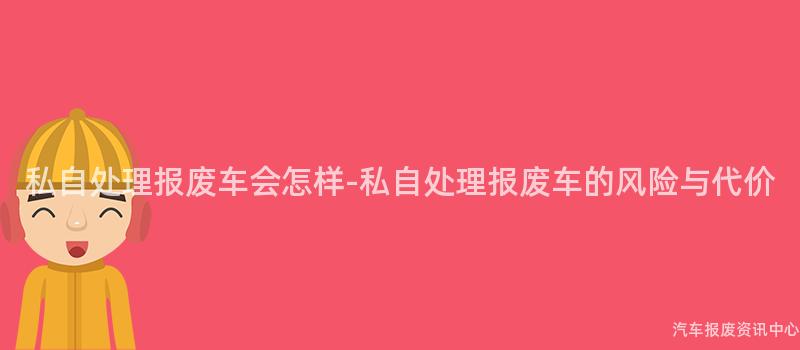 私自处理报废车会怎样-私自处理报废车的风险与代价