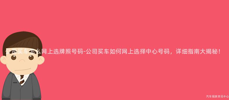 公司买车怎么网上选牌照号码-公司买车如何网上选择中心号码，详细指南大揭秘！