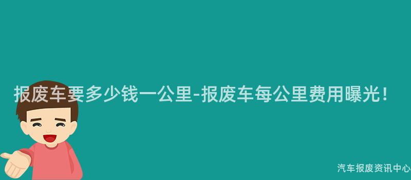 报废车要多少钱一公里-报废车每公里费用曝光！