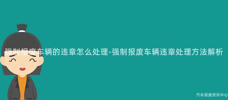 强制报废车辆的违章怎么处理-强制报废车辆违章处理方法解析