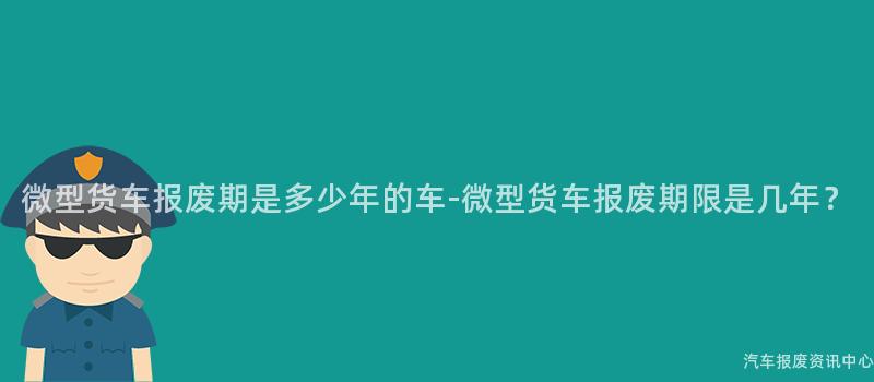 微型货车报废期是多少年的车-微型货车报废期限是几年？