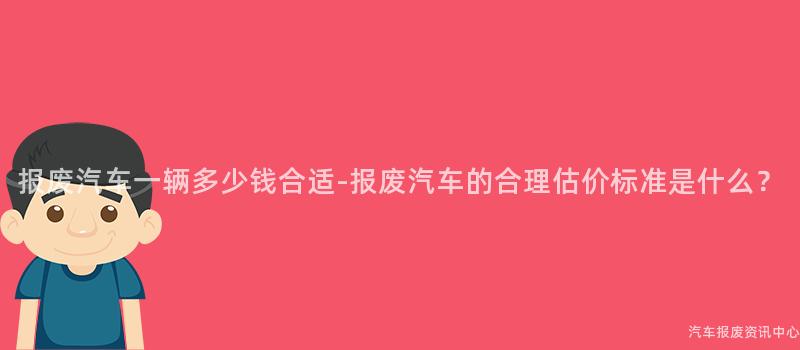 报废汽车一辆多少钱合适-报废汽车的合理估价标准是什么？