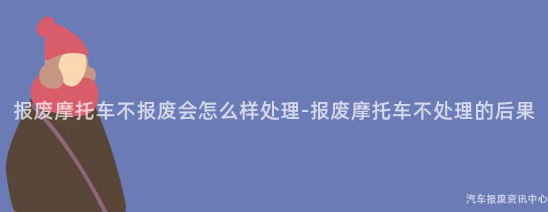 报废摩托车不报废会怎么样处理-报废摩托车不处理的后果