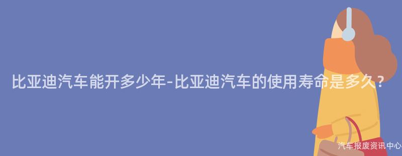 比亚迪汽车能开多少年-比亚迪汽车的使用寿命是多久？