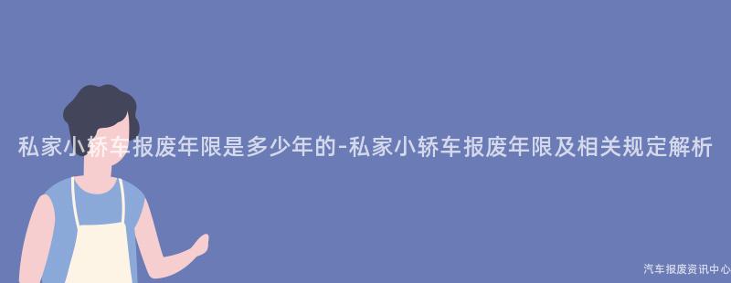 私家小轿车报废年限是多少年的-私家小轿车报废年限及相关规定解析