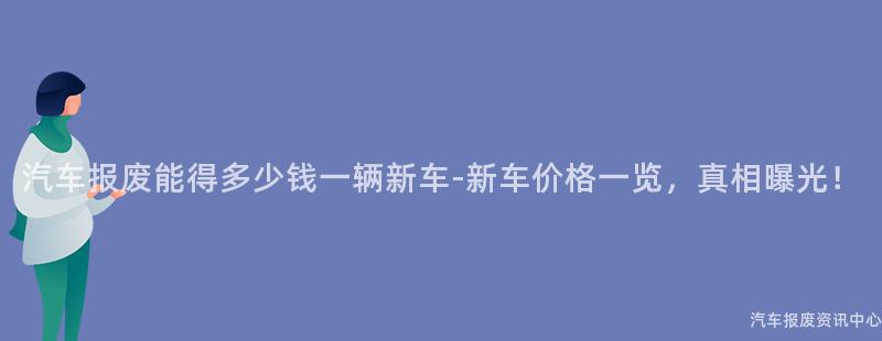 汽车报废能得多少钱一辆新车-新车价格一览，真相曝光！