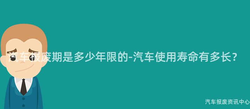 汽车报废期是多少年限的-汽车使用寿命有多长？
