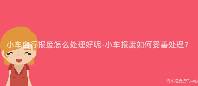 小车自行报废怎么处理好呢-小车报废如何妥善处理？