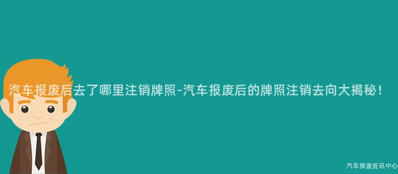 汽车报废后去了哪里注销牌照-汽车报废后的牌照注销去向大揭秘！