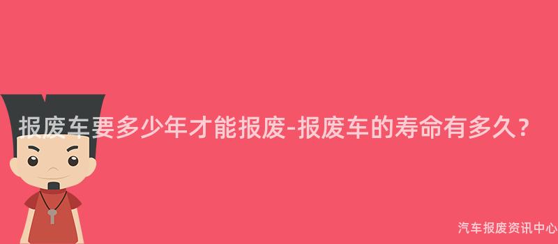 报废车要多少年才能报废-报废车的寿命有多久？
