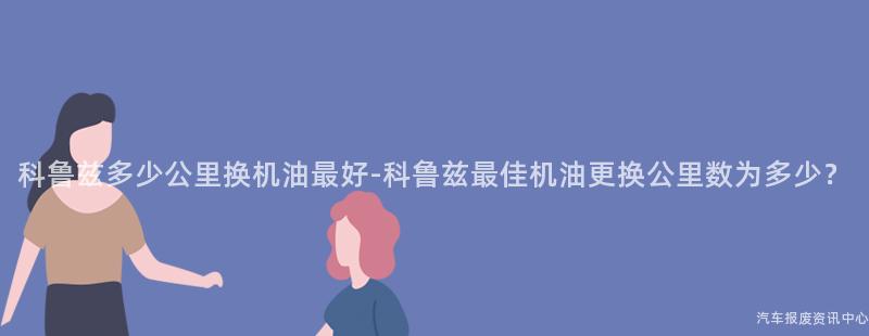 科鲁兹多少公里换机油最好-科鲁兹最佳机油更换公里数为多少？