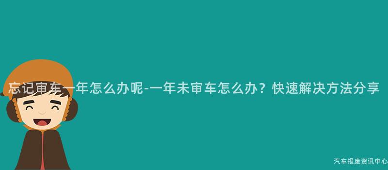 忘记审车一年怎么办呢-一年未审车怎么办？快速解决方法分享