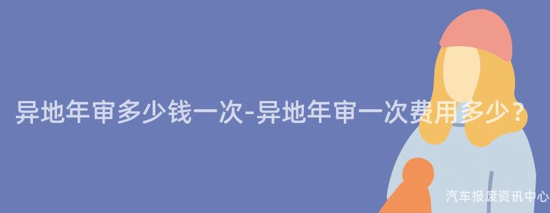 异地年审多少钱一次-异地年审一次费用多少？