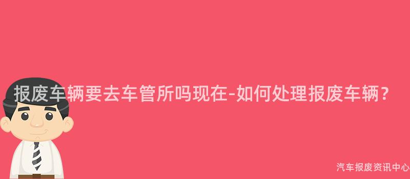 报废车辆要去车管所吗现在-如何处理报废车辆？