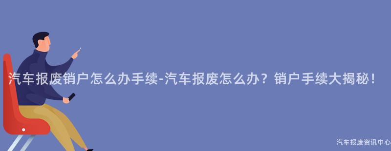 汽车报废销户怎么办手续-汽车报废怎么办？销户手续大揭秘！