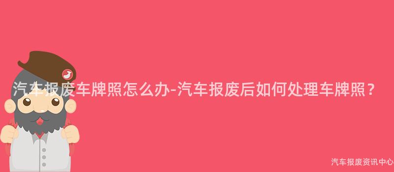 汽车报废车牌照怎么办-汽车报废后如何处理车牌照？