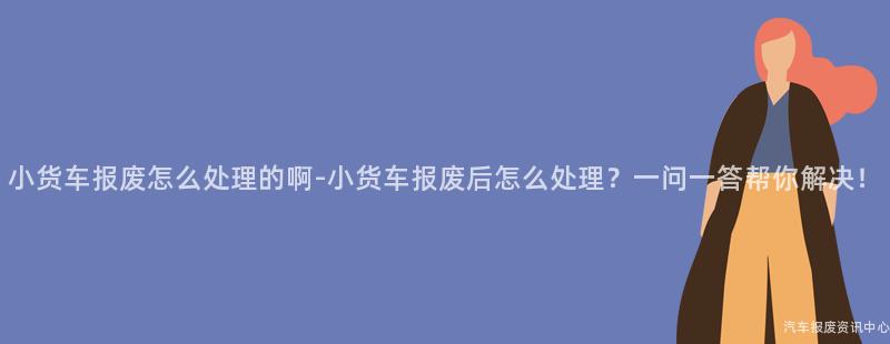 小货车报废怎么处理的啊-小货车报废后怎么处理？一问一答帮你解决！