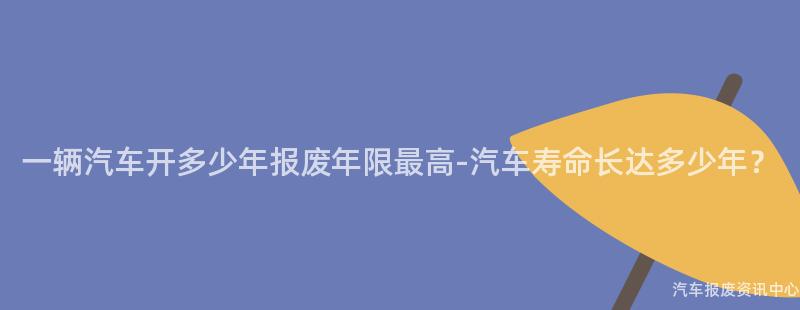 一辆汽车开多少年报废年限最高-汽车寿命长达多少年？