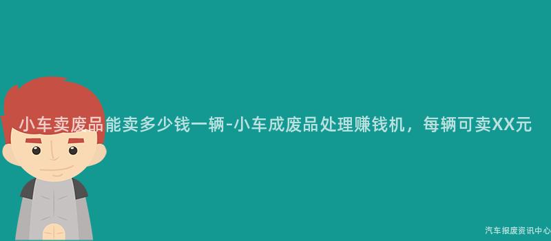 小车卖废品能卖多少钱一辆-小车成废品处理赚钱机，每辆可卖XX元