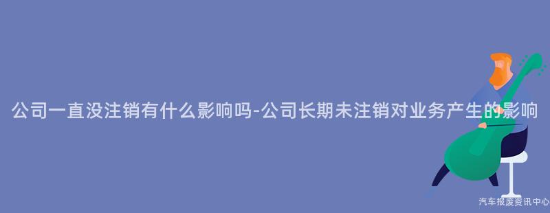 公司一直没注销有什么影响吗-公司长期未注销对业务产生的影响