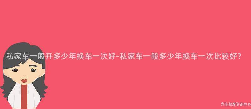 私家车一般开多少年换车一次好-私家车一般多少年换车一次比较好？