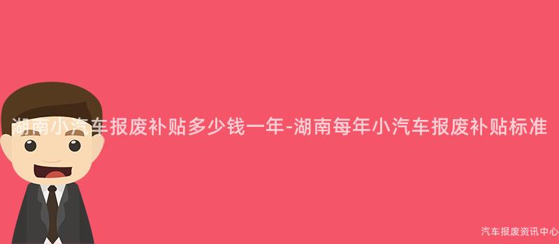 湖南小汽车报废补贴多少钱一年-湖南每年小汽车报废补贴标准