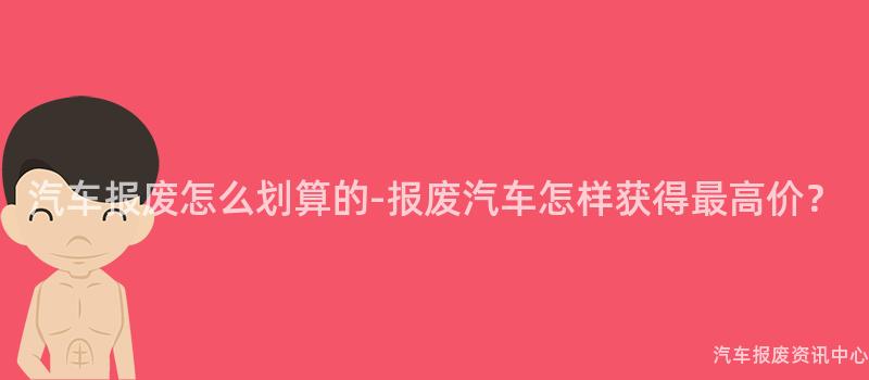 汽车报废怎么划算的-报废汽车怎样获得最高价？