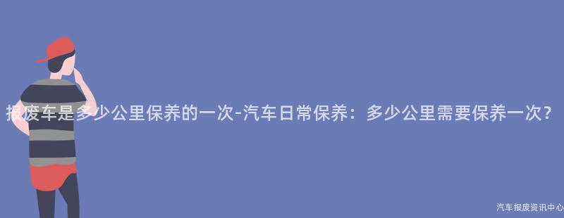 报废车是多少公里保养的一次-汽车日常保养：多少公里需要保养一次？