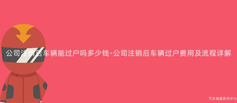 公司注销后车辆能过户吗多少钱-公司注销后车辆过户费用及流程详解