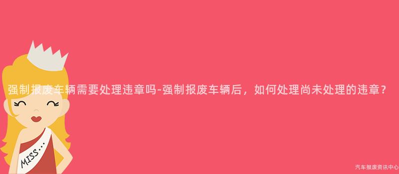 强制报废车辆需要处理违章吗-强制报废车辆后，如何处理尚未处理的违章？