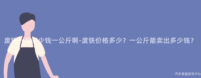 废铁一般多少钱一公斤啊-废铁价格多少？一公斤能卖出多少钱？