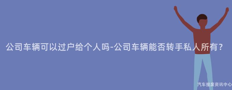 公司车辆可以过户给个人吗-公司车辆能否转手私人所有？