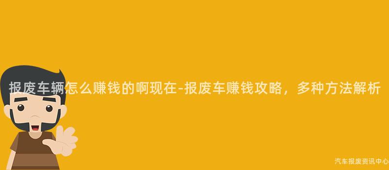 报废车辆怎么赚钱的啊现在-报废车赚钱攻略，多种方法解析