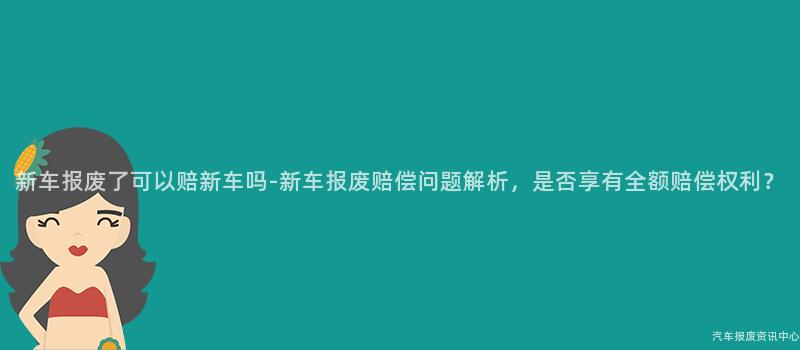 新车报废了可以赔新车吗-新车报废赔偿问题解析，是否享有全额赔偿权利？