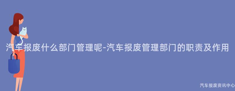 汽车报废什么部门管理呢-汽车报废管理部门的职责及作用