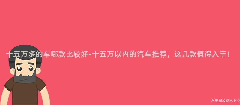 十五万多的车哪款比较好-十五万以内的汽车推荐，这几款值得入手！