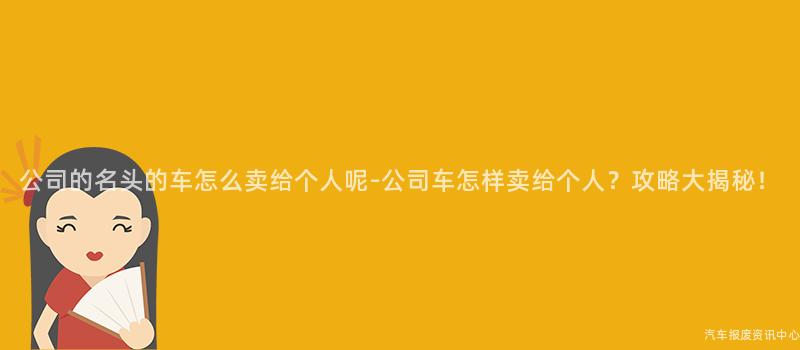 公司的名头的车怎么卖给个人呢-公司车怎样卖给个人？攻略大揭秘！