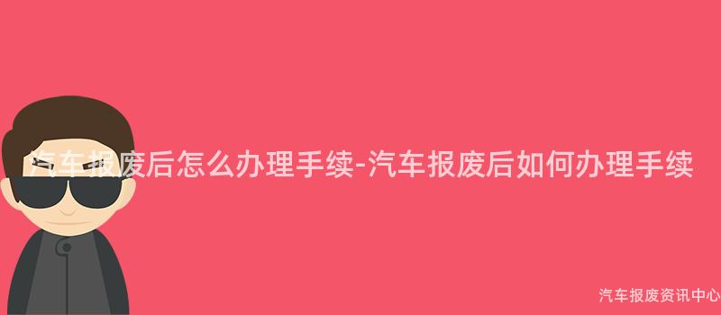 汽车报废后怎么办理手续-汽车报废后如何办理手续