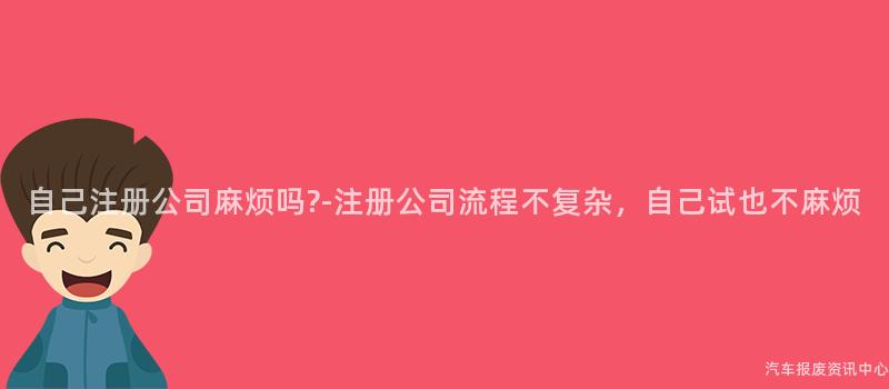 自己注册公司麻烦吗?-注册公司流程不复杂，自己试也不麻烦
